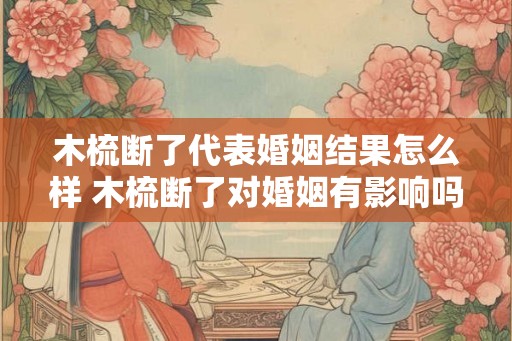木梳断了代表婚姻结果怎么样 木梳断了对婚姻有影响吗