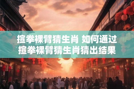 揎拳裸臂猜生肖 如何通过揎拳裸臂猜生肖猜出结果