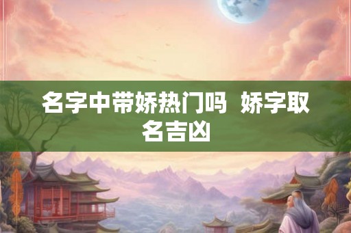 名字中带娇热门吗  娇字取名吉凶