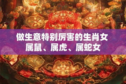 做生意特别厉害的生肖女 属鼠、属虎、属蛇女