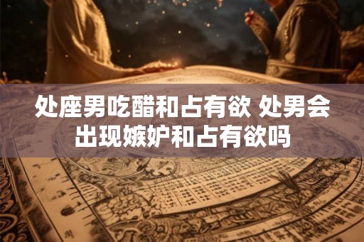 处座男吃醋和占有欲 处男会出现嫉妒和占有欲吗 处座男吃醋和占有欲 处男会出现嫉妒和占有欲吗