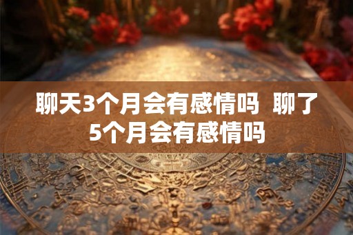 聊天3个月会有感情吗  聊了5个月会有感情吗