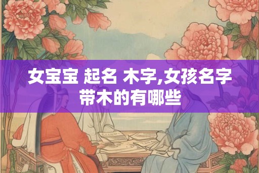 女宝宝 起名 木字,女孩名字带木的有哪些