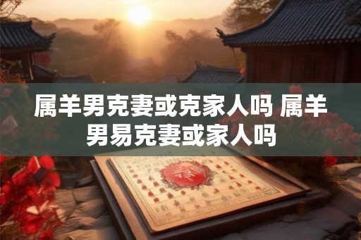 属羊男克妻或克家人吗 属羊男易克妻或家人吗