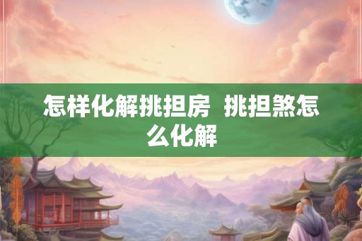 怎样化解挑担房 挑担煞怎么化解 怎样化解挑担房 挑担煞怎么化解