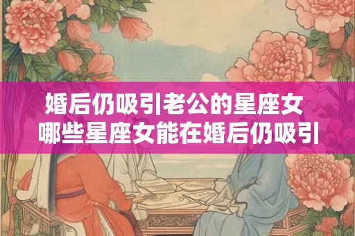 婚后仍吸引老公的星座女 哪些星座女能在婚后仍吸引老公