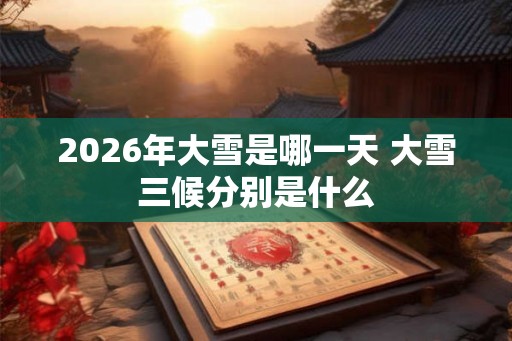 2026年大雪是哪一天 大雪三候分别是什么 2026年大雪是哪一天 大雪三候分别是什么