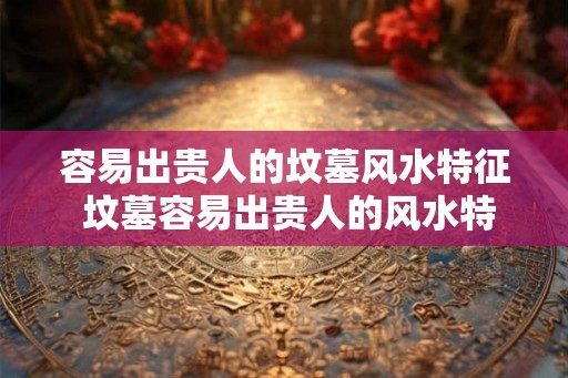容易出贵人的坟墓风水特征 坟墓容易出贵人的风水特征是什么