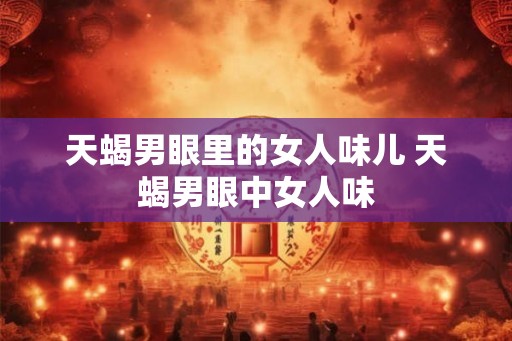 天蝎男眼里的女人味儿 天蝎男眼中女人味 天蝎男眼里的女人味儿 天蝎男眼中女人味