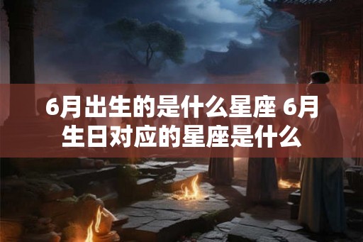 6月出生的是什么星座 6月生日对应的星座是什么