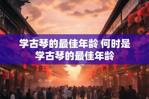 学古琴的最佳年龄 何时是学古琴的最佳年龄