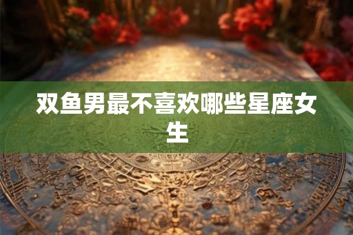 双鱼男最不喜欢哪些星座女生