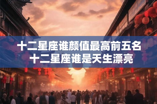 十二星座谁颜值最高前五名  十二星座谁是天生漂亮