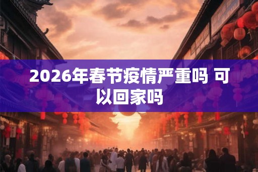 2026年春节疫情严重吗 可以回家吗