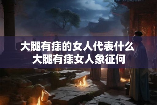 大腿有痣的女人代表什么 大腿有痣女人象征何