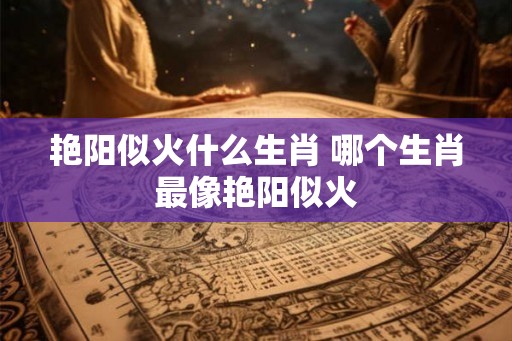 艳阳似火什么生肖 哪个生肖最像艳阳似火