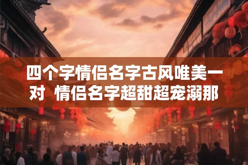 四个字情侣名字古风唯美一对 情侣名字超甜超宠溺那种 四个字情侣名字古风唯美一对 情侣名字超甜超宠溺那种