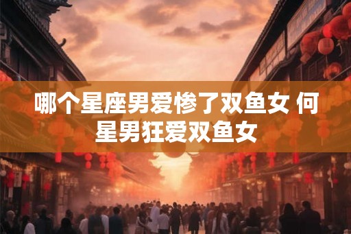 哪个星座男爱惨了双鱼女 何星男狂爱双鱼女