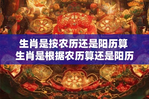 生肖是按农历还是阳历算 生肖是根据农历算还是阳历算 生肖是按农历还是阳历算 生肖是根据农历算还是阳历算