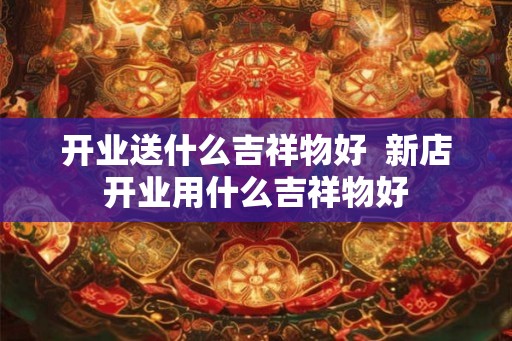 开业送什么吉祥物好  新店开业用什么吉祥物好