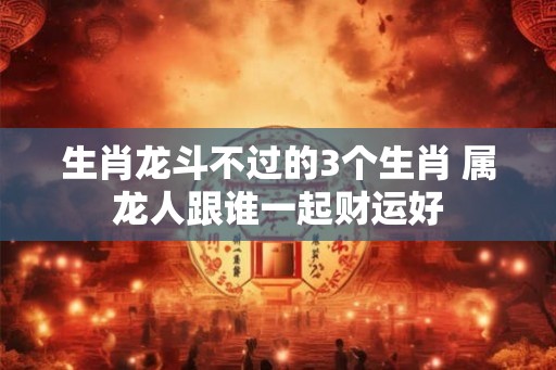 生肖龙斗不过的3个生肖 属龙人跟谁一起财运好