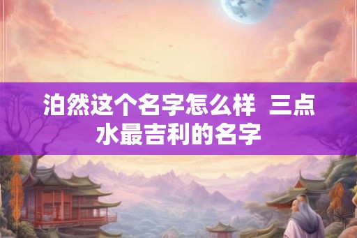 泊然这个名字怎么样 三点水最吉利的名字 泊然这个名字怎么样 三点水最吉利的名字
