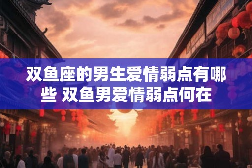 双鱼座的男生爱情弱点有哪些 双鱼男爱情弱点何在