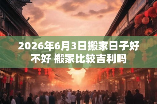2026年6月3日搬家日子好不好 搬家比较吉利吗 2026年6月3日搬家日子好不好 搬家比较吉利吗