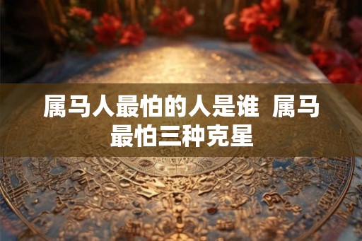 属马人最怕的人是谁 属马最怕三种克星 属马人最怕的人是谁 属马最怕三种克星