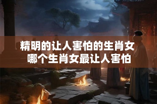 精明的让人害怕的生肖女 哪个生肖女最让人害怕