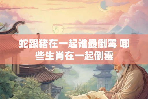 蛇跟猪在一起谁最倒霉 哪些生肖在一起倒霉