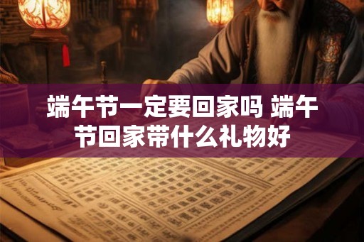 端午节一定要回家吗 端午节回家带什么礼物好