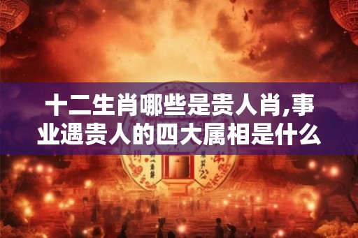十二生肖哪些是贵人肖,事业遇贵人的四大属相是什么？