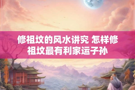 修祖坟的风水讲究 怎样修祖坟最有利家运子孙