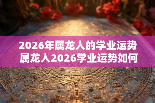 2026年属龙人的学业运势 属龙人2026学业运势如何