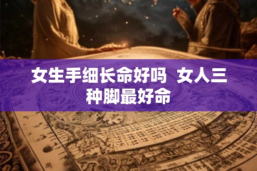 女生手细长命好吗 女人三种脚最好命 女生手细长命好吗 女人三种脚最好命