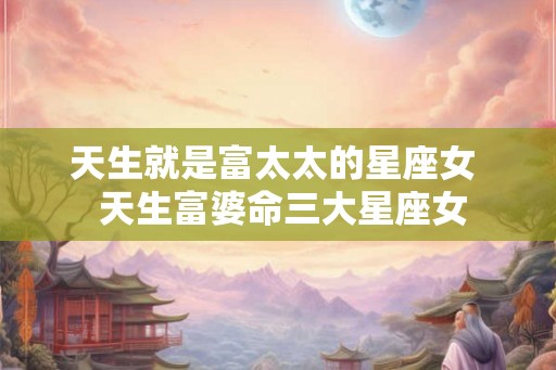 天生就是富太太的星座女  天生富婆命三大星座女