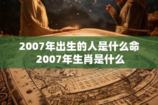 2007年出生的人是什么命 2007年生肖是什么 2007年出生的人是什么命 2007年生肖是什么