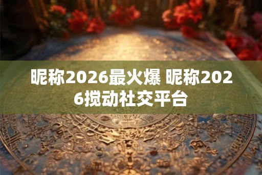 昵称2026最火爆 昵称2026搅动社交平台