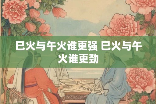 巳火与午火谁更强 巳火与午火谁更劲