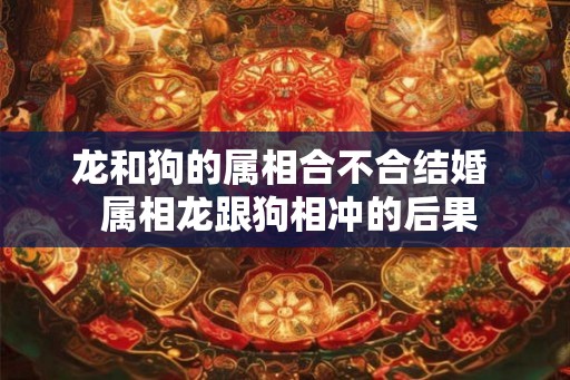 龙和狗的属相合不合结婚 属相龙跟狗相冲的后果 龙和狗的属相合不合结婚 属相龙跟狗相冲的后果
