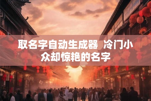 取名字自动生成器  冷门小众却惊艳的名字