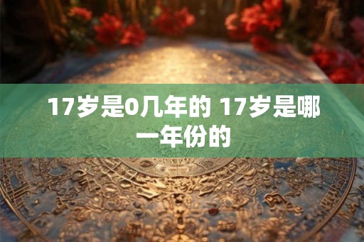 17岁是0几年的 17岁是哪一年份的 17岁是0几年的 17岁是哪一年份的