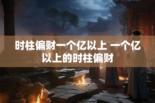 时柱偏财一个亿以上 一个亿以上的时柱偏财 时柱偏财一个亿以上 一个亿以上的时柱偏财