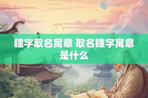 瞳字取名寓意 取名瞳字寓意是什么 瞳字取名寓意 取名瞳字寓意是什么
