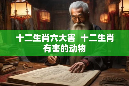 十二生肖六大害  十二生肖有害的动物