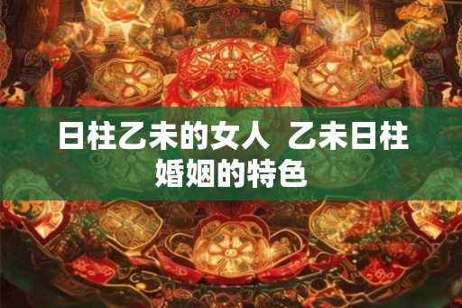 日柱乙未的女人  乙未日柱婚姻的特色