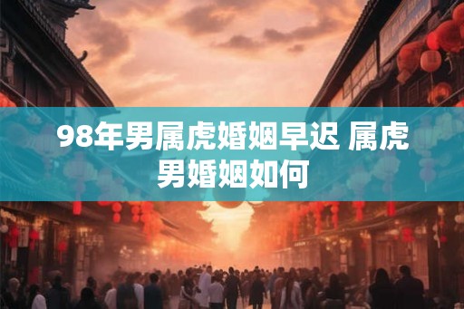 98年男属虎婚姻早迟 属虎男婚姻如何 98年男属虎婚姻早迟 属虎男婚姻如何