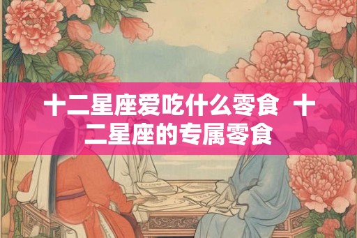 十二星座爱吃什么零食 十二星座的专属零食 十二星座爱吃什么零食 十二星座的专属零食
