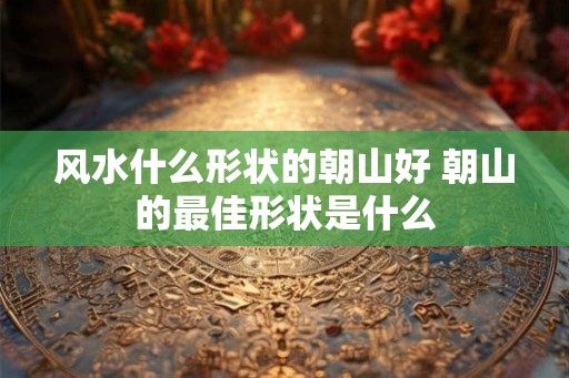 风水什么形状的朝山好 朝山的最佳形状是什么